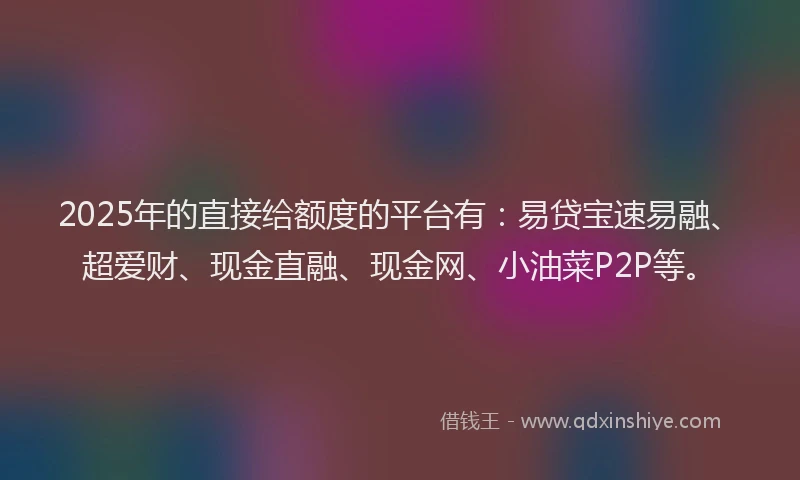 2025年的直接给额度的平台有：易贷宝速易融、超爱财、现金直融、现金网、小油菜P2P等。