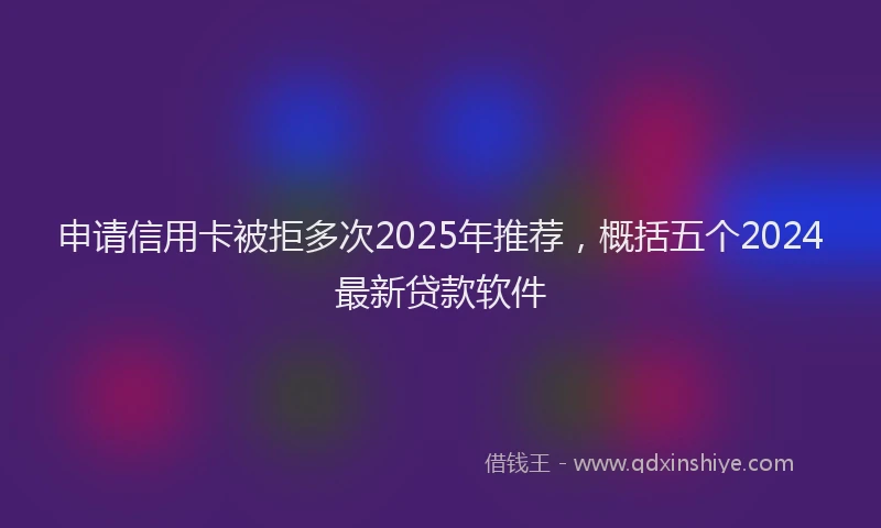 申请信用卡被拒多次2025年推荐，概括五个2024最新贷款软件