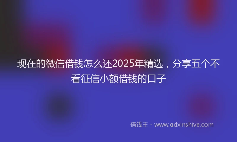 现在的微信借钱怎么还2025年精选，分享五个不看征信小额借钱的口子