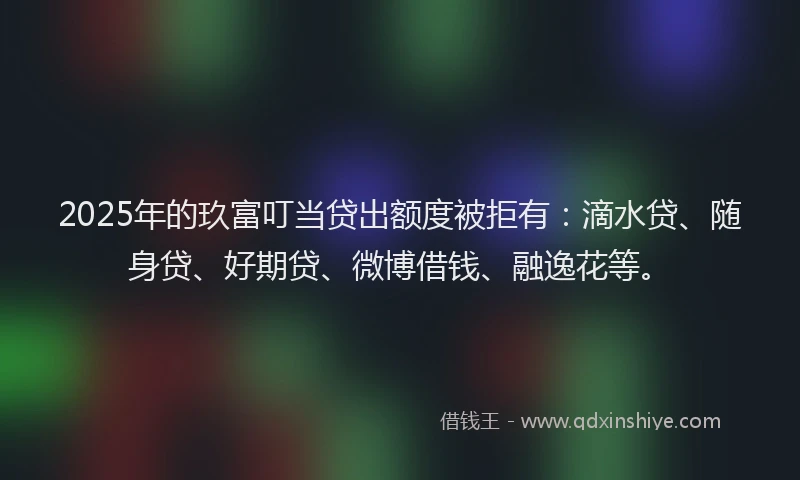 2025年的玖富叮当贷出额度被拒有：滴水贷、随身贷、好期贷、微博借钱、融逸花等。