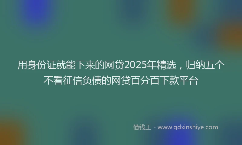 用身份证就能下来的网贷2025年精选，归纳五个不看征信负债的网贷百分百下款平台