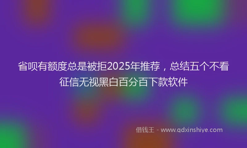 省呗有额度总是被拒2025年推荐，总结五个不看征信无视黑白百分百下款软件