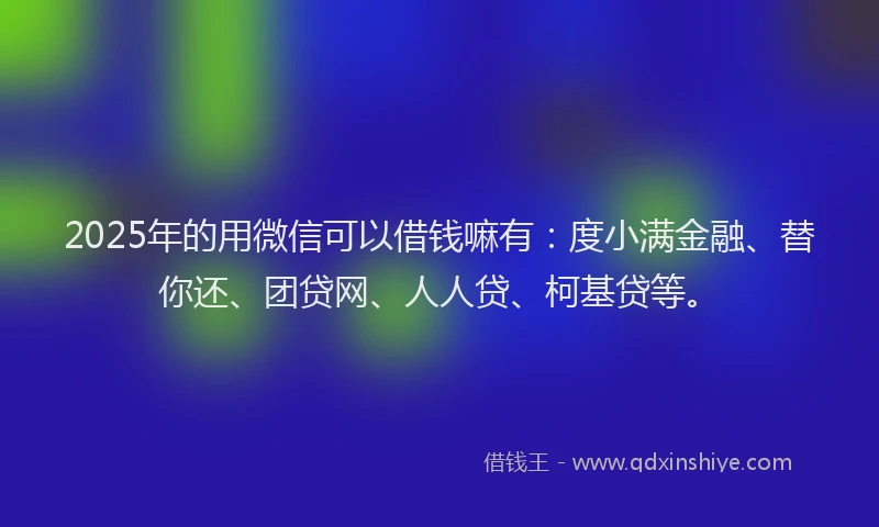 2025年的用微信可以借钱嘛有：度小满金融、替你还、团贷网、人人贷、柯基贷等。