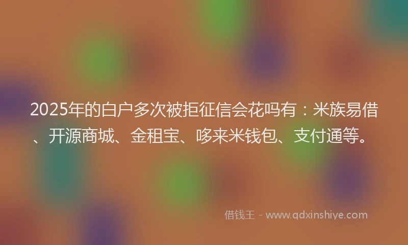 2025年的白户多次被拒征信会花吗有：米族易借、开源商城、金租宝、哆来米钱包、支付通等。
