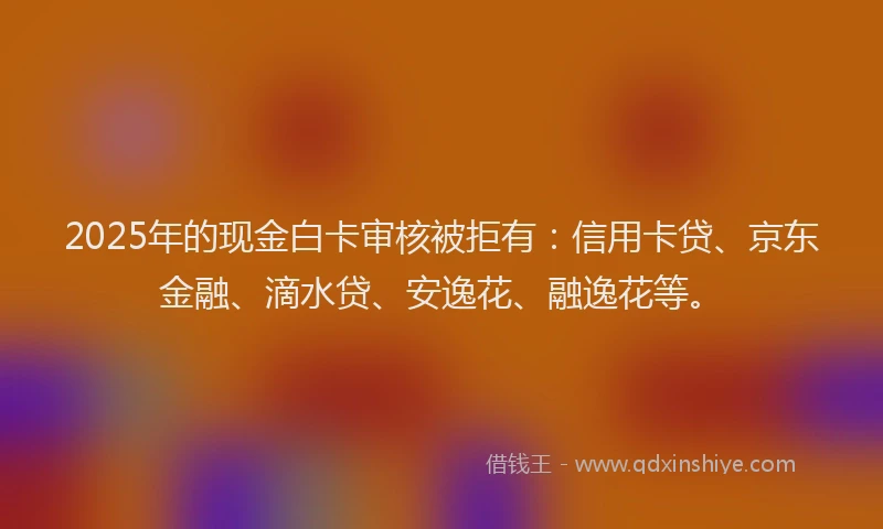 2025年的现金白卡审核被拒有：信用卡贷、京东金融、滴水贷、安逸花、融逸花等。