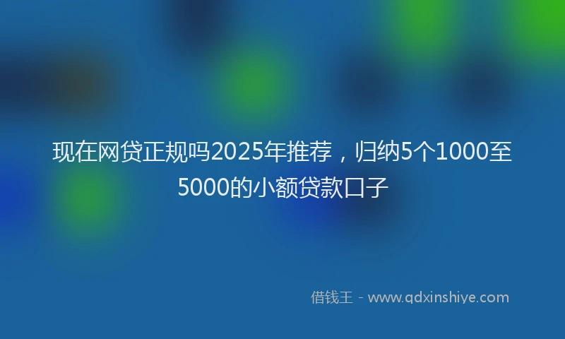 现在网贷正规吗2025年推荐，归纳5个1000至5000的小额贷款口子
