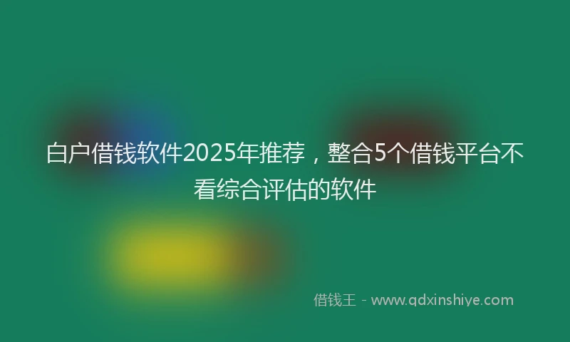 白户借钱软件2025年推荐，整合5个借钱平台不看综合评估的软件