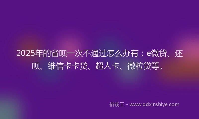2025年的省呗一次不通过怎么办有：e微贷、还呗、维信卡卡贷、超人卡、微粒贷等。