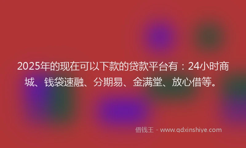 2025年的现在可以下款的贷款平台有：24小时商城、钱袋速融、分期易、金满堂、放心借等。