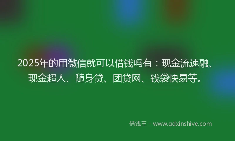 2025年的用微信就可以借钱吗有：现金流速融、现金超人、随身贷、团贷网、钱袋快易等。