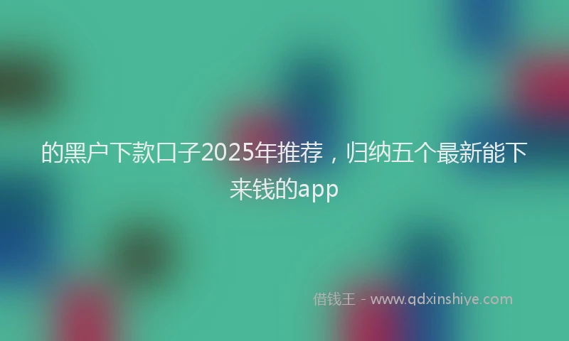 的黑户下款口子2025年推荐，归纳五个最新能下来钱的app