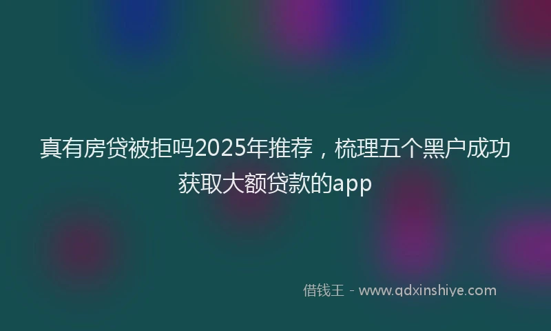 真有房贷被拒吗2025年推荐，梳理五个黑户成功获取大额贷款的app