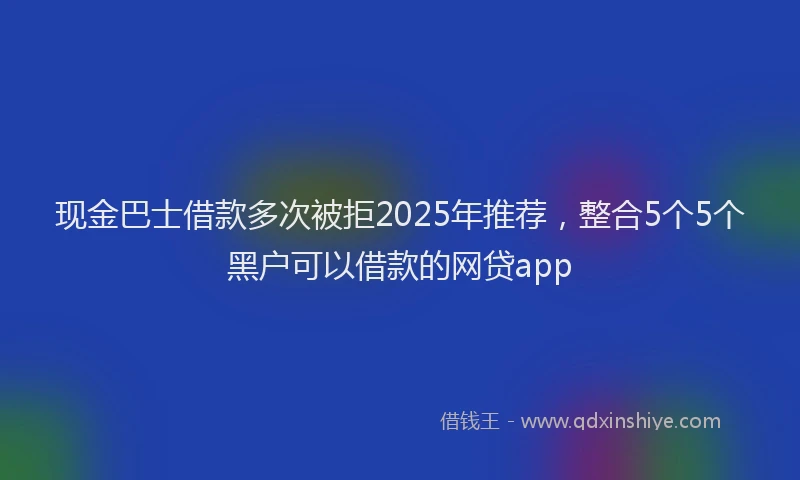 现金巴士借款多次被拒2025年推荐，整合5个5个黑户可以借款的网贷app