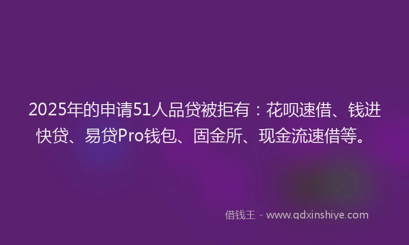 2025年的申请51人品贷被拒有：花呗速借、钱进快贷、易贷Pro钱包、固金所、现金流速借等。