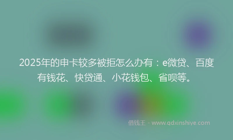 2025年的申卡较多被拒怎么办有：e微贷、百度有钱花、快贷通、小花钱包、省呗等。