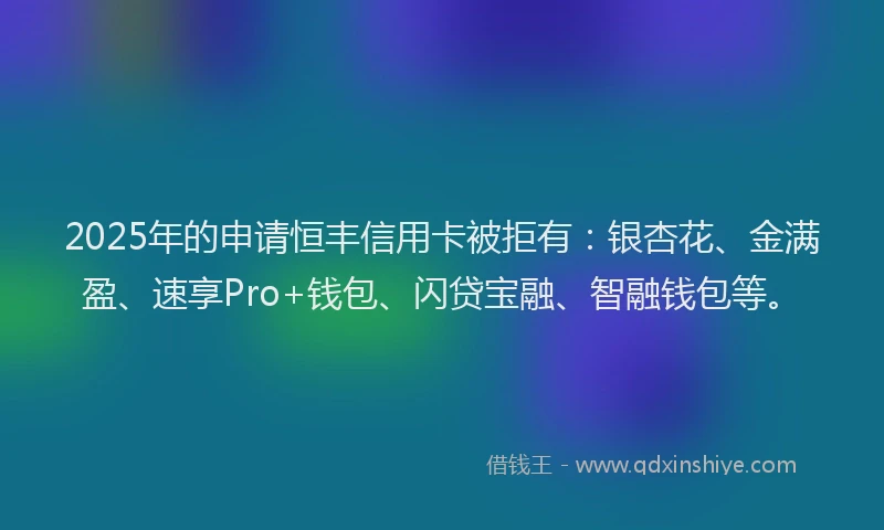 2025年的申请恒丰信用卡被拒有：银杏花、金满盈、速享Pro+钱包、闪贷宝融、智融钱包等。