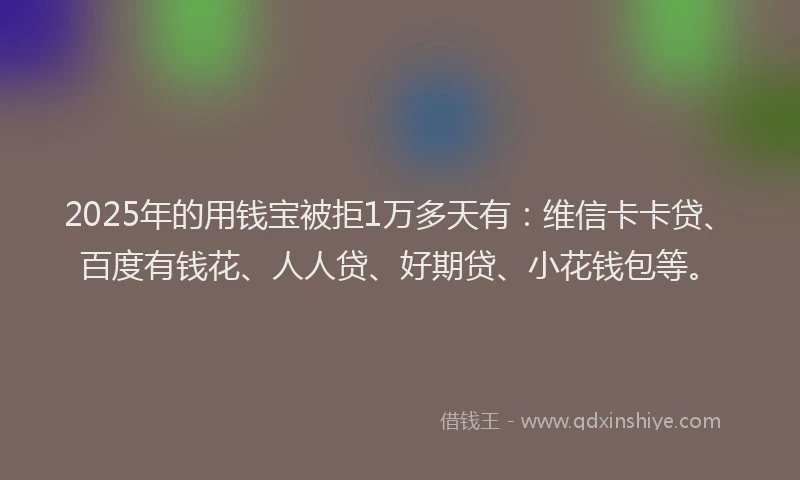 2025年的用钱宝被拒1万多天有：维信卡卡贷、百度有钱花、人人贷、好期贷、小花钱包等。