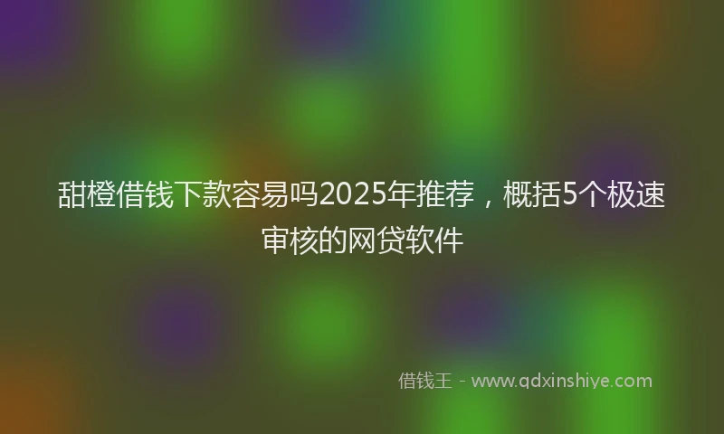 甜橙借钱下款容易吗2025年推荐，概括5个极速审核的网贷软件