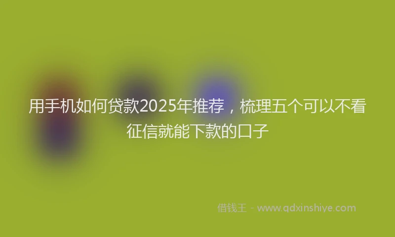 用手机如何贷款2025年推荐，梳理五个可以不看征信就能下款的口子