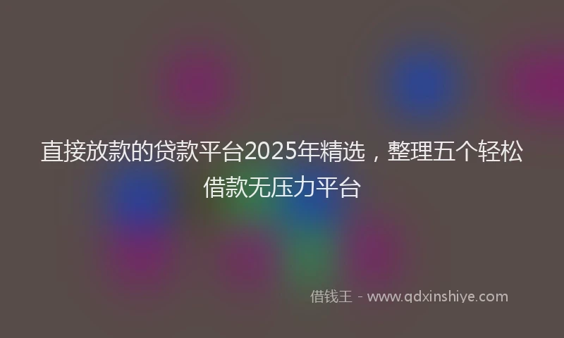 直接放款的贷款平台2025年精选，整理五个轻松借款无压力平台