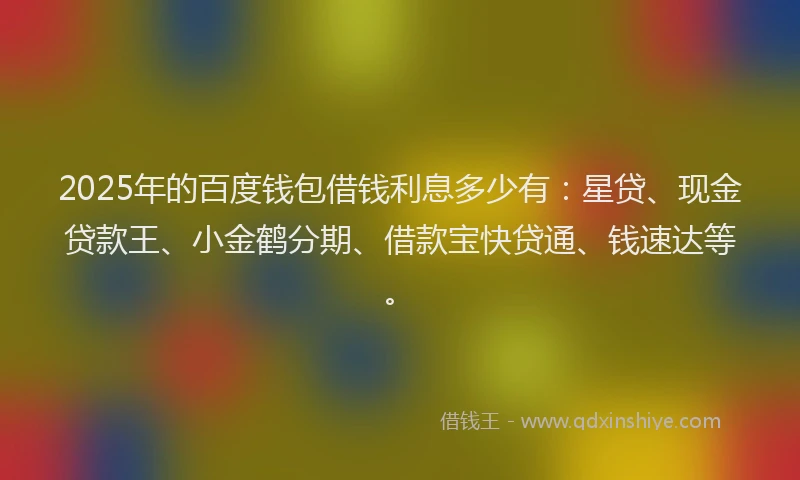 2025年的百度钱包借钱利息多少有：星贷、现金贷款王、小金鹤分期、借款宝快贷通、钱速达等。