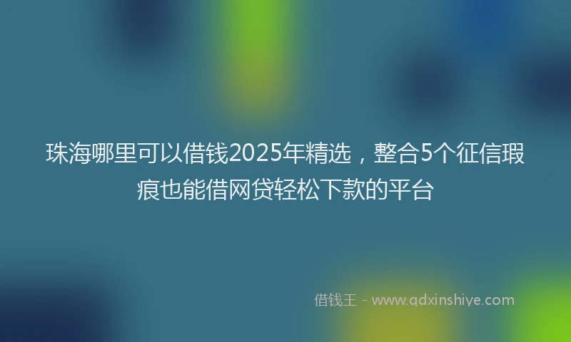 珠海哪里可以借钱2025年精选，整合5个征信瑕疵也能借网贷轻松下款的平台