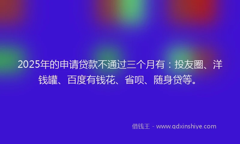 2025年的申请贷款不通过三个月有：投友圈、洋钱罐、百度有钱花、省呗、随身贷等。
