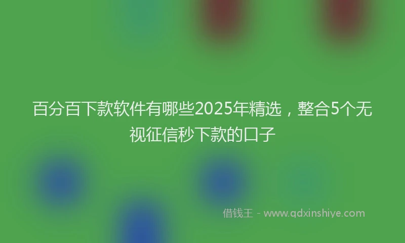 百分百下款软件有哪些2025年精选，整合5个无视征信秒下款的口子