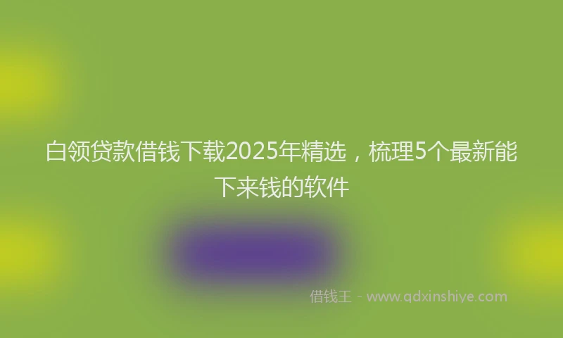 白领贷款借钱下载2025年精选，梳理5个最新能下来钱的软件