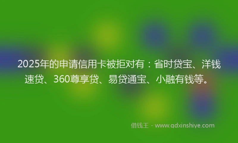 2025年的申请信用卡被拒对有：省时贷宝、洋钱速贷、360尊享贷、易贷通宝、小融有钱等。