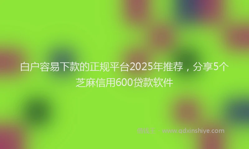 白户容易下款的正规平台2025年推荐，分享5个芝麻信用600贷款软件