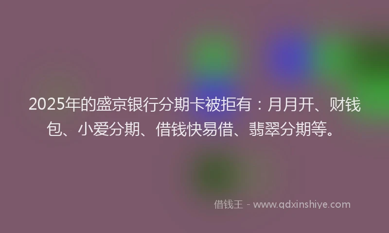 2025年的盛京银行分期卡被拒有：月月开、财钱包、小爱分期、借钱快易借、翡翠分期等。