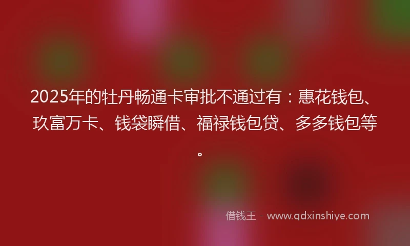 2025年的牡丹畅通卡审批不通过有：惠花钱包、玖富万卡、钱袋瞬借、福禄钱包贷、多多钱包等。