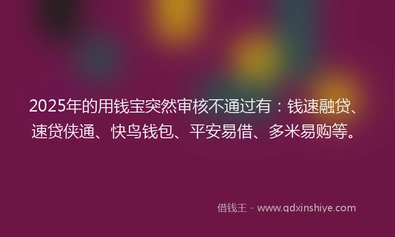 2025年的用钱宝突然审核不通过有：钱速融贷、速贷侠通、快鸟钱包、平安易借、多米易购等。