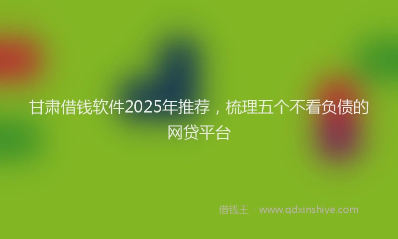 甘肃借钱软件2025年推荐，梳理五个不看负债的网贷平台