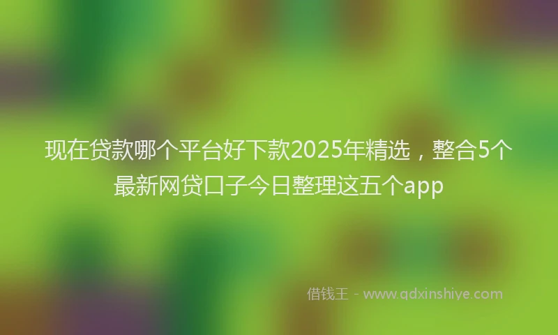 现在贷款哪个平台好下款2025年精选，整合5个最新网贷口子今日整理这五个app