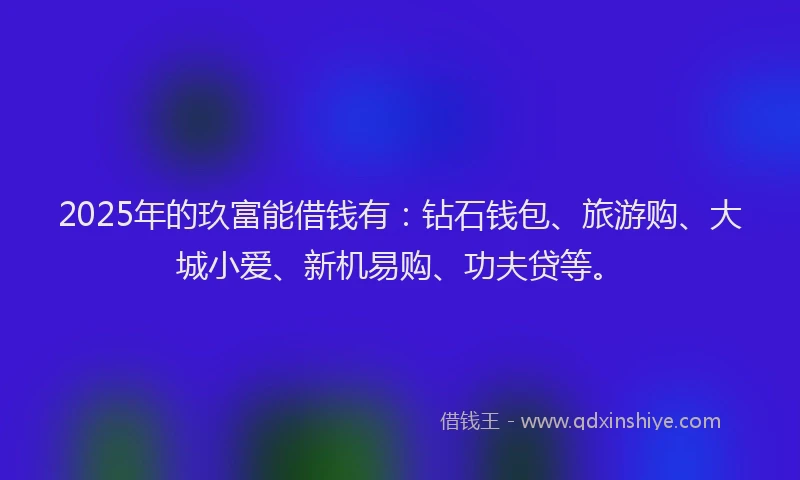 2025年的玖富能借钱有：钻石钱包、旅游购、大城小爱、新机易购、功夫贷等。