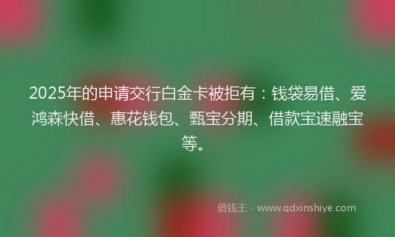 2025年的申请交行白金卡被拒有：钱袋易借、爱鸿森快借、惠花钱包、甄宝分期、借款宝速融宝等。