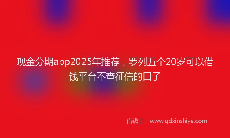 现金分期app2025年推荐，罗列五个20岁可以借钱平台不查征信的口子
