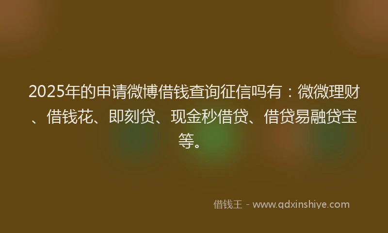 2025年的申请微博借钱查询征信吗有：微微理财、借钱花、即刻贷、现金秒借贷、借贷易融贷宝等。