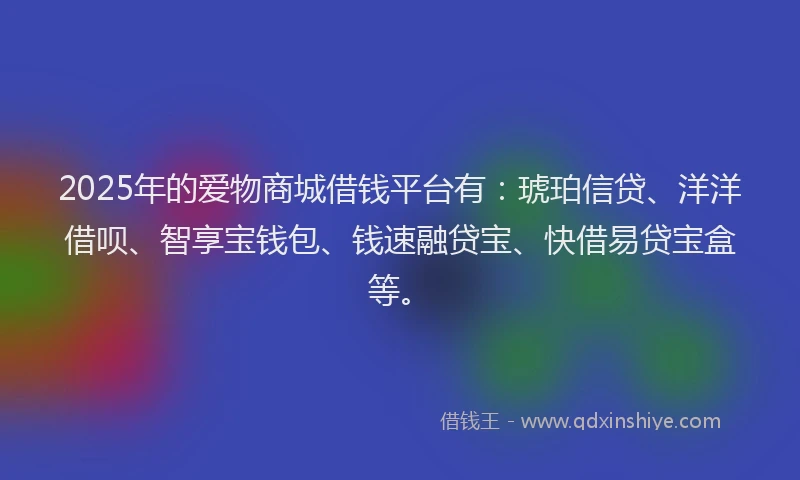 2025年的爱物商城借钱平台有：琥珀信贷、洋洋借呗、智享宝钱包、钱速融贷宝、快借易贷宝盒等。