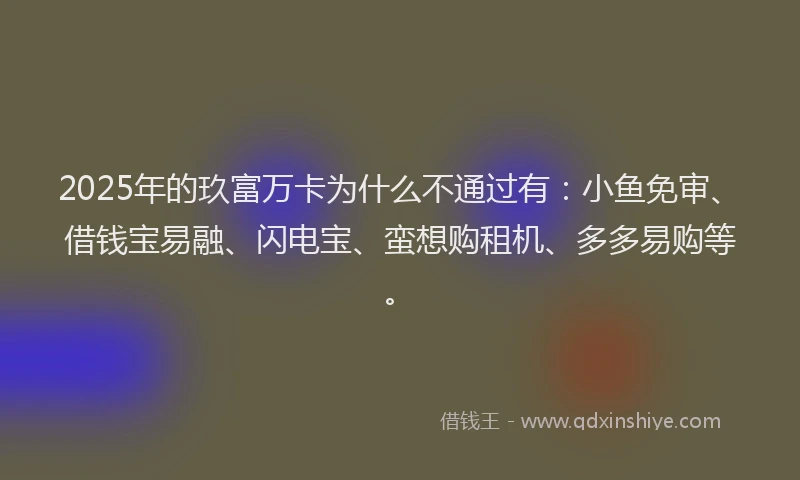 2025年的玖富万卡为什么不通过有：小鱼免审、借钱宝易融、闪电宝、蛮想购租机、多多易购等。