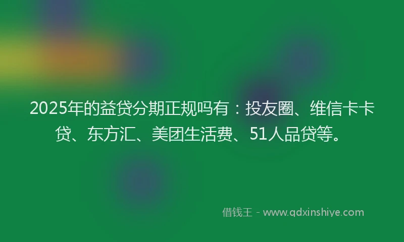 2025年的益贷分期正规吗有：投友圈、维信卡卡贷、东方汇、美团生活费、51人品贷等。