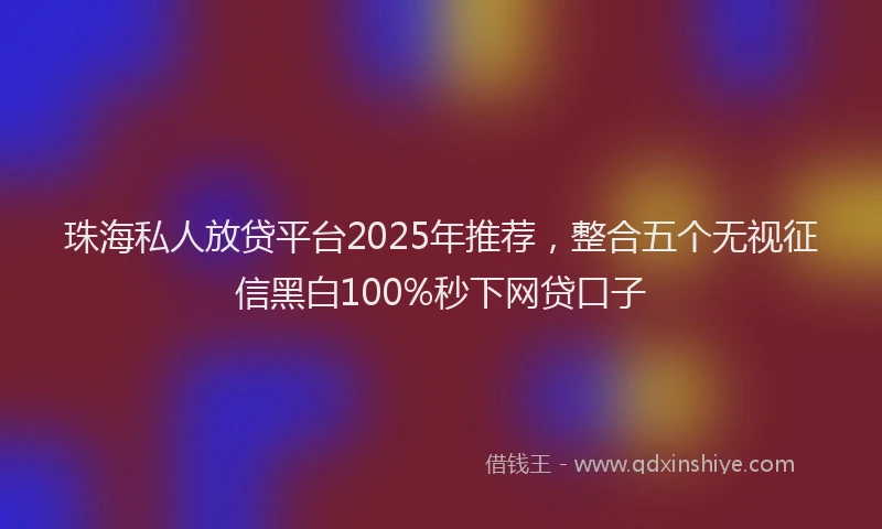 珠海私人放贷平台2025年推荐，整合五个无视征信黑白100%秒下网贷口子