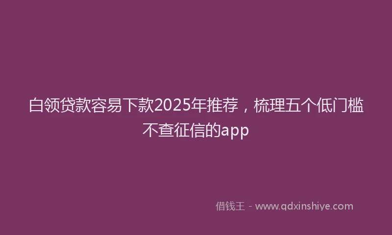 白领贷款容易下款2025年推荐，梳理五个低门槛不查征信的app