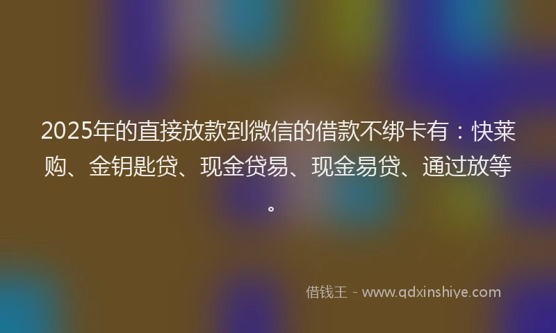 2025年的直接放款到微信的借款不绑卡有：快莱购、金钥匙贷、现金贷易、现金易贷、通过放等。