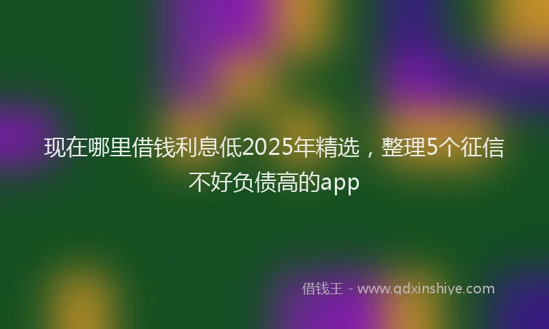 现在哪里借钱利息低2025年精选，整理5个征信不好负债高的app