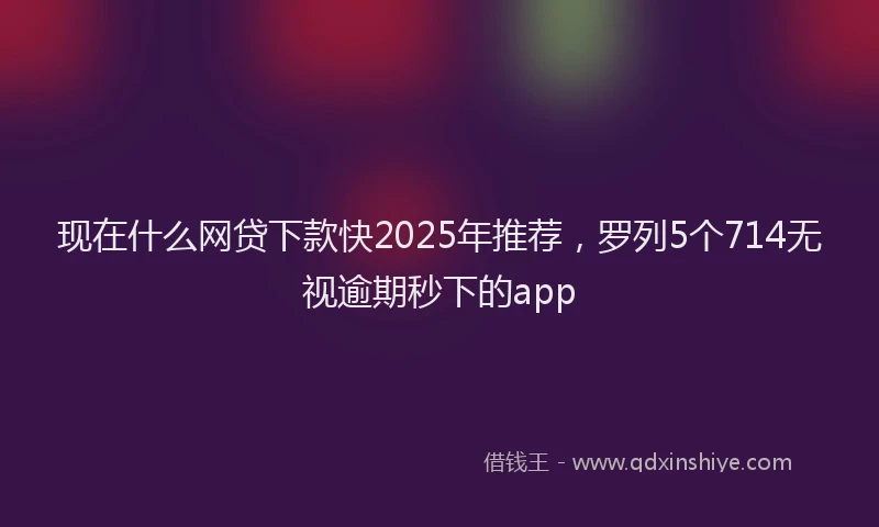 现在什么网贷下款快2025年推荐，罗列5个714无视逾期秒下的app