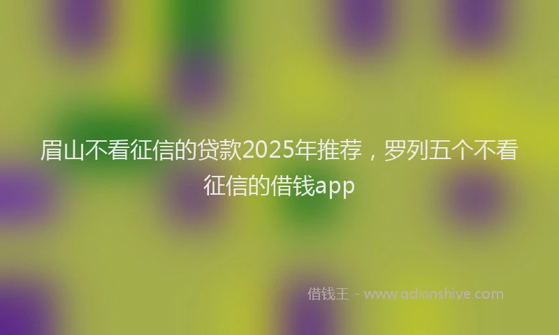 眉山不看征信的贷款2025年推荐，罗列五个不看征信的借钱app