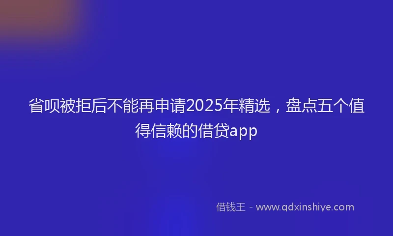 省呗被拒后不能再申请2025年精选，盘点五个值得信赖的借贷app